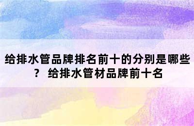 给排水管品牌排名前十的分别是哪些？ 给排水管材品牌前十名